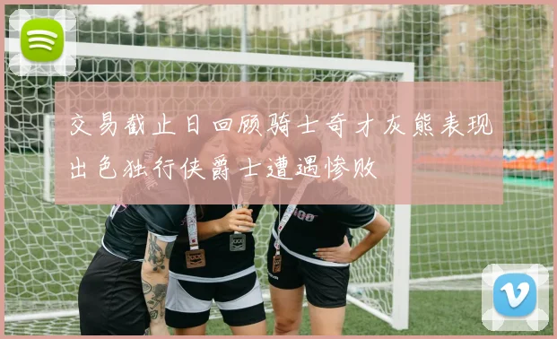 交易截止日回顾骑士奇才灰熊表现出色独行侠爵士遭遇惨败
