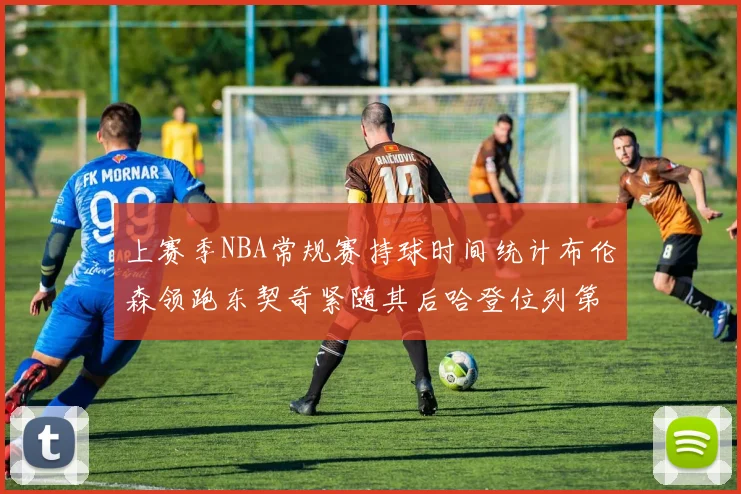 上赛季NBA常规赛持球时间统计布伦森领跑东契奇紧随其后哈登位列第四