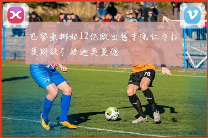 巴黎豪掷超12亿欧出售李刚仁与拉莫斯欲引进迪奥曼德