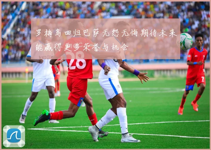 罗梅乌回归巴萨无怨无悔期待未来能赢得更多荣誉与机会