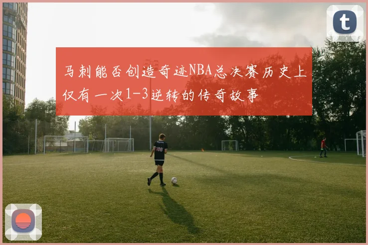马刺能否创造奇迹NBA总决赛历史上仅有一次1-3逆转的传奇故事