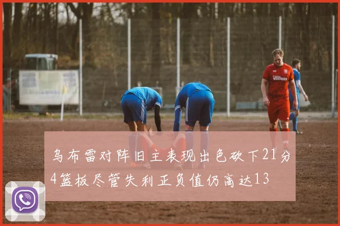 乌布雷对阵旧主表现出色砍下21分4篮板尽管失利正负值仍高达13