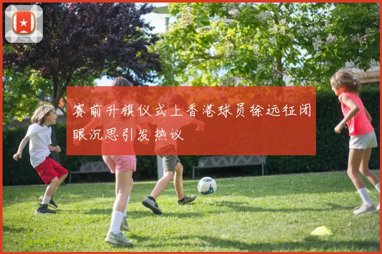 赛前升旗仪式上香港球员徐远征闭眼沉思引发热议
