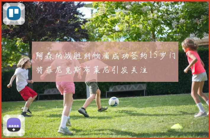 阿森纳战胜利物浦成功签约15岁门将菲尼克斯布莱尼引发关注