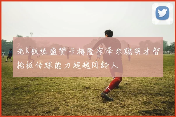 老K教练盛赞卡梅隆布泽尔聪明才智抢板传球能力超越同龄人