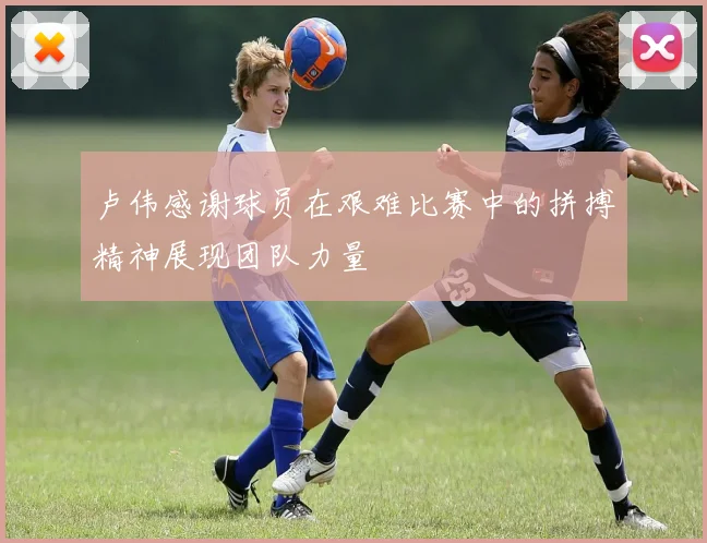 卢伟感谢球员在艰难比赛中的拼搏精神展现团队力量