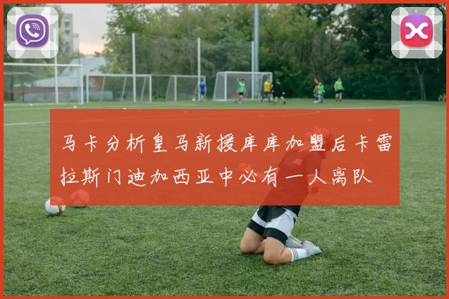 马卡分析皇马新援库库加盟后卡雷拉斯门迪加西亚中必有一人离队