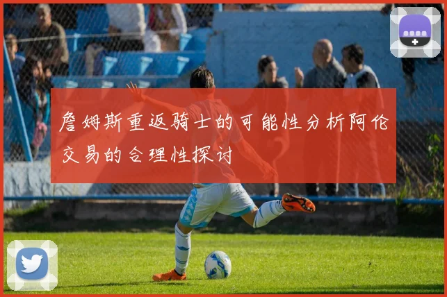 詹姆斯重返骑士的可能性分析阿伦交易的合理性探讨