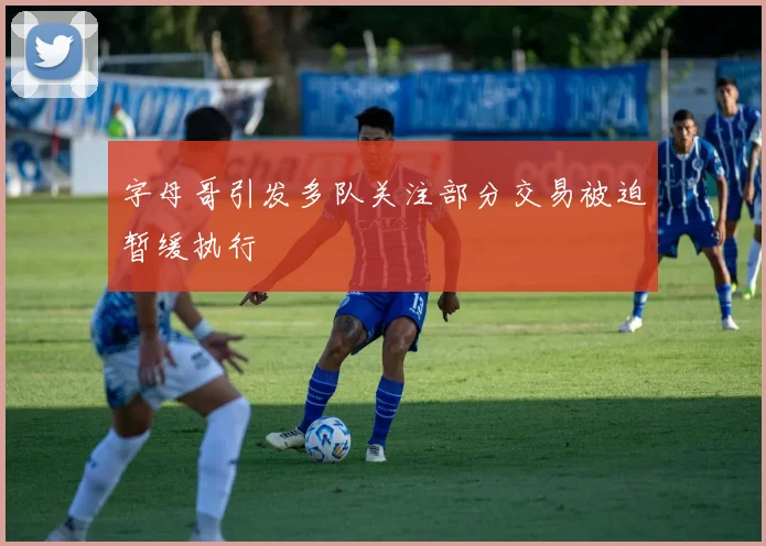 字母哥引发多队关注部分交易被迫暂缓执行