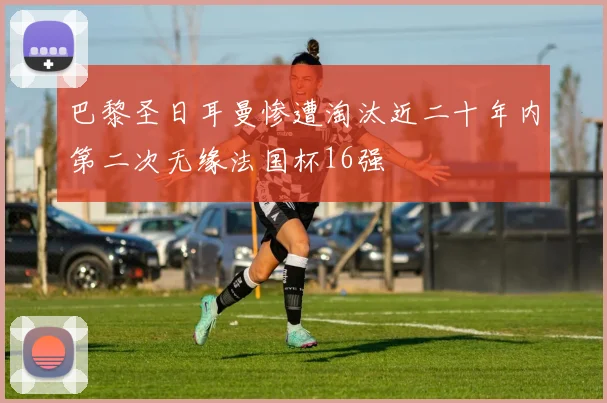 巴黎圣日耳曼惨遭淘汰近二十年内第二次无缘法国杯16强