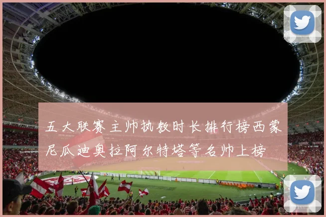 五大联赛主帅执教时长排行榜西蒙尼瓜迪奥拉阿尔特塔等名帅上榜