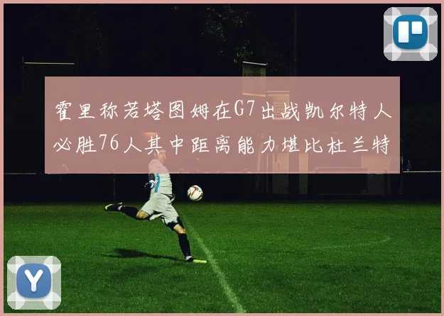 霍里称若塔图姆在G7出战凯尔特人必胜76人其中距离能力堪比杜兰特