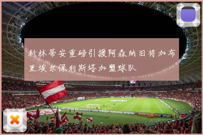 科林蒂安重磅引援阿森纳旧将加布里埃尔保利斯塔加盟球队