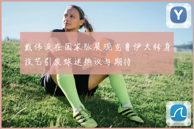 戴伟浚在国家队展现克鲁伊夫转身技艺引发球迷热议与期待