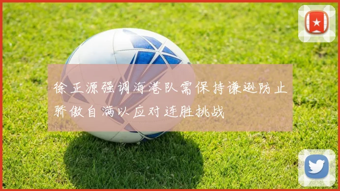 徐正源强调海港队需保持谦逊防止骄傲自满以应对连胜挑战