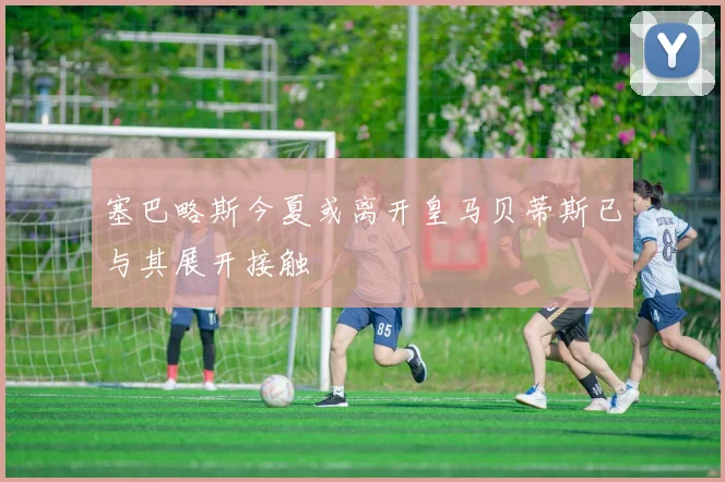 塞巴略斯今夏或离开皇马贝蒂斯已与其展开接触