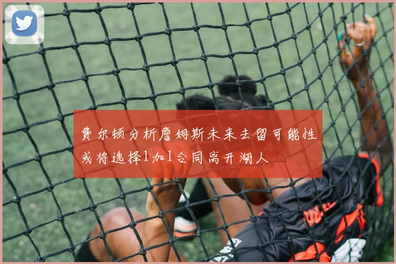 费尔顿分析詹姆斯未来去留可能性或将选择1加1合同离开湖人