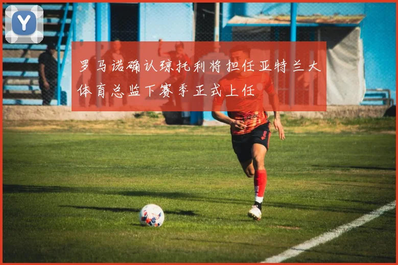 罗马诺确认琼托利将担任亚特兰大体育总监下赛季正式上任