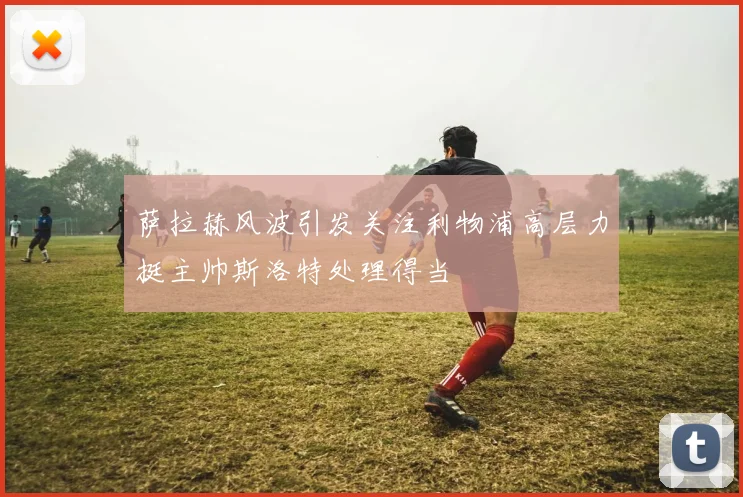 萨拉赫风波引发关注利物浦高层力挺主帅斯洛特处理得当