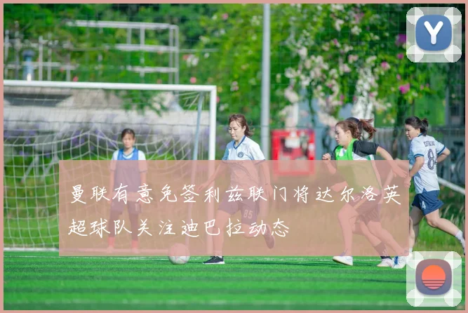 曼联有意免签利兹联门将达尔洛英超球队关注迪巴拉动态