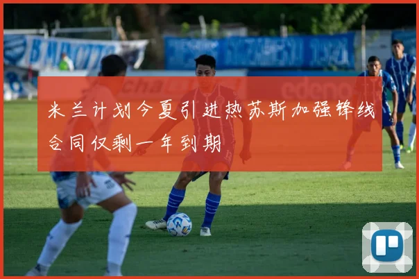 米兰计划今夏引进热苏斯加强锋线合同仅剩一年到期