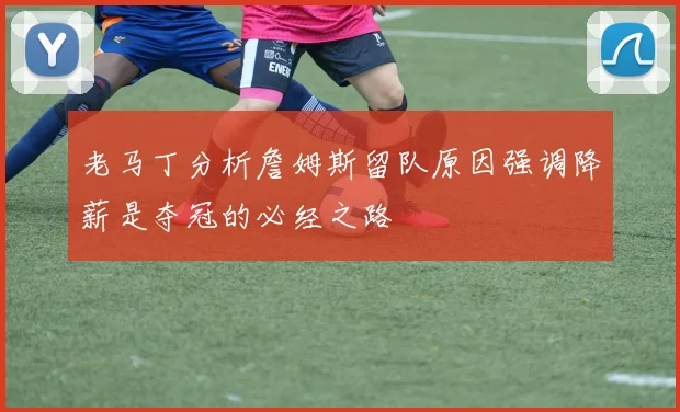 老马丁分析詹姆斯留队原因强调降薪是夺冠的必经之路