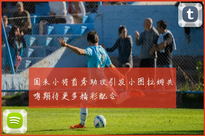 国米小将首秀助攻引发小图拉姆共鸣期待更多精彩配合