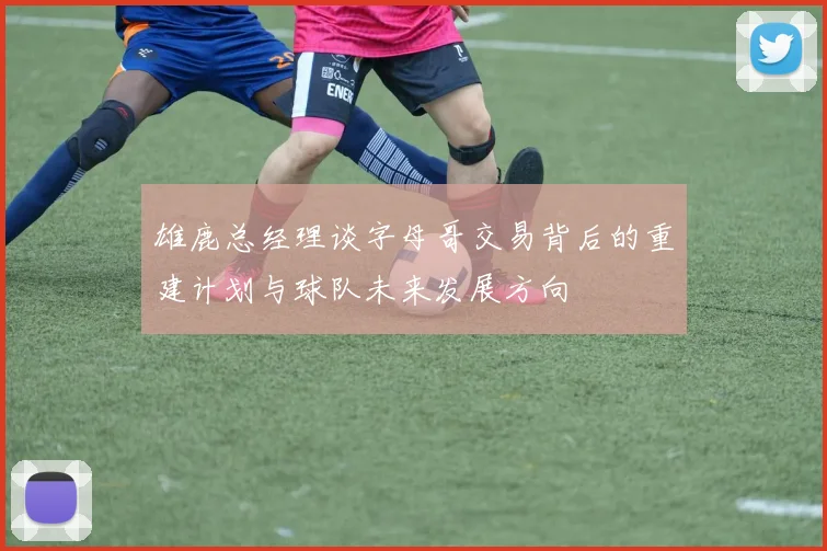 雄鹿总经理谈字母哥交易背后的重建计划与球队未来发展方向